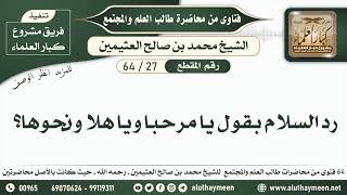 27 - 64 رد السلام بقول يا مرحبا ويا هلا ونحوها؟ طالب العلم والمجتمع - ابن عثيمين