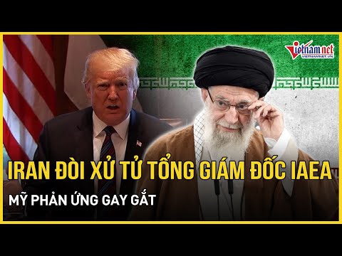 Bất ngờ phản ứng của Mỹ khi Iran kêu gọi “xử tử” Tổng Giám đốc IAEA | Báo VietNamNet