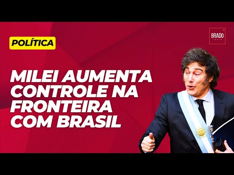 MILEI AUMENTA CONTROLE NA FRONTEIRA COM BRASIL