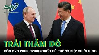 Trải thảm đỏ đón Tổng thống Putin, Trung Quốc phát đi thông điệp chiến lược đáng chú ý