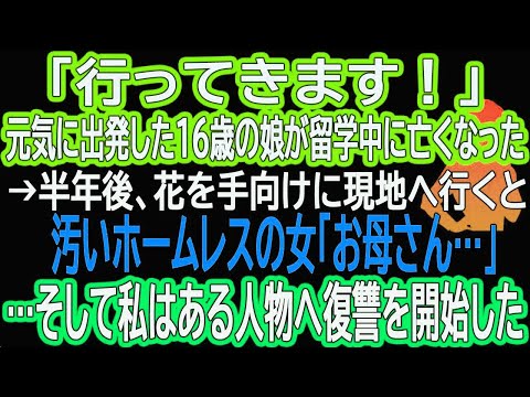 【スカッとする話】「行ってきます！」元気に出発した16歳の娘が留学中に亡くなった→半年後、花を手向けに現地へ行くと汚いホームレスの女「お母さん…」…そして私はある人物へ復讐を開始した