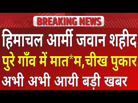 हिमाचल आर्मी जवान शही*द, गाँव में ची*ख पुकार, अभी अभी आई बड़ी खबर!