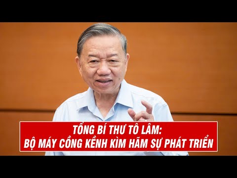 Tổng Bí Thư Tô Lâm Bộ Máy Cồng Kềnh Kìm Hãm Sự Phát Triển