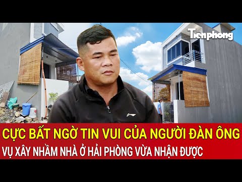 Cực bất ngờ tin vui 'khủng' mà người đàn ông ‘xây nhầm nhà’ ở Hải Phòng vừa nhận được