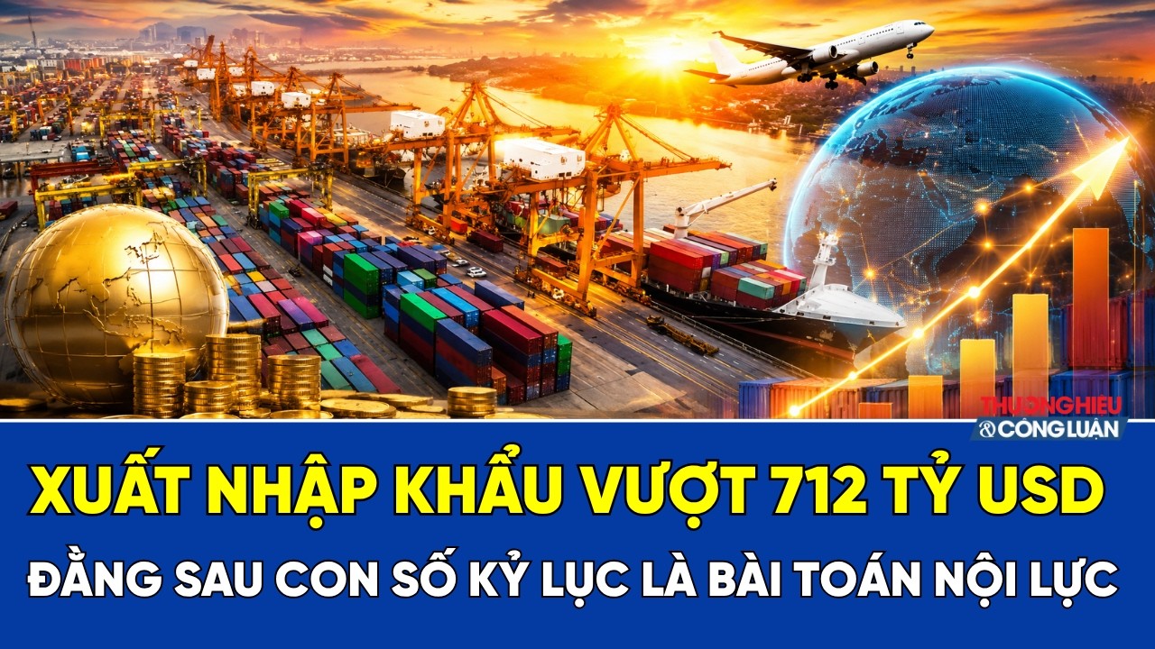 Xuất nhập khẩu vượt 712 tỷ USD: Đằng sau con số kỷ lục là bài toán nội lực