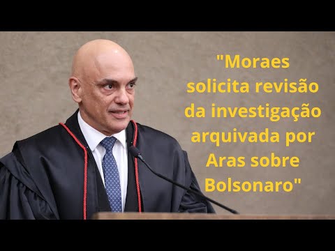 Moraes solicita revisão da investigação arquivada por Aras sobre Bolsonaro.