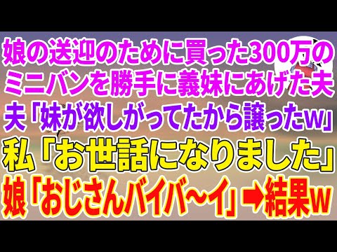 【スカッとする話】娘の送迎のために買った300万のミニバンを勝手に義妹にあげた夫「妹が欲しがってたから譲ったw」私「お世話になりました」娘「おじさんバイバ〜イ」夫「え？」