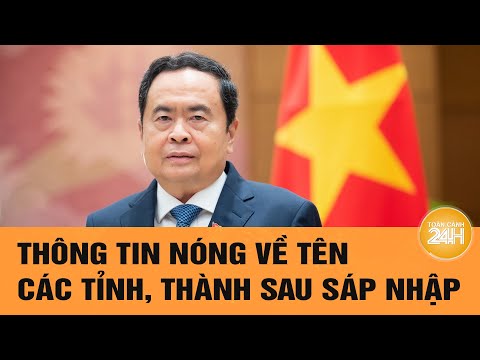 Thông tin nóng về tên các tỉnh, thành sau sáp nhập