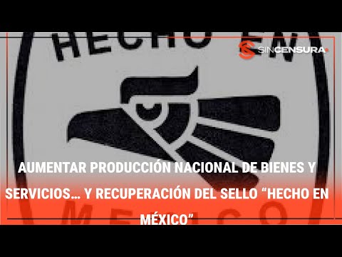 AUMENTAR PRODUCCIÓN NACIONAL de bienes y servicios… Y recuperación del sello “Hecho en México”