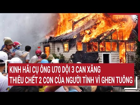 Điểm nóng: Kinh hãi cụ ông U70 dội 3 can xăng thiêu chết 2 con của người tình vì ghen tuông