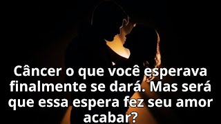 Câncer o que você esperava finalmente se dará. Mas será que essa espera fez seu amor acabar?