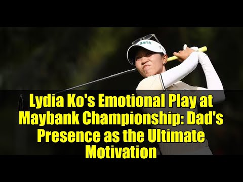 Lydia Ko's Emotional Play at Maybank Championship: Dad's Presence as the Ultimate Motivation
