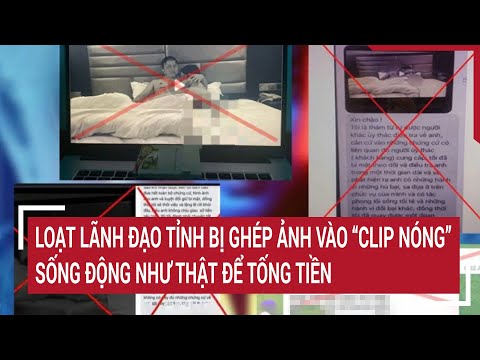 Loạt lãnh đạo tỉnh bị ghép ảnh vào “clip nóng” sống động như thật để tống tiền