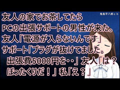 友人の家でお茶してたらPCの出張サポートの男性が来た。友人「電源が入らないんです」サポート「プラグが抜けてました。出張費5000円を・・」友人「は？！ぼったくりだ！」私「え？」【修羅場】