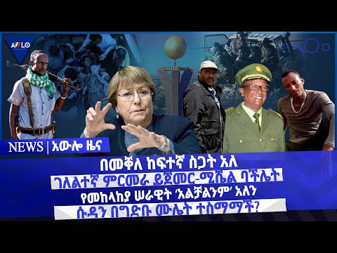 በመቐለ ከፍተኛ ስጋት አለ/  ገለልተኛ ምርመራ ይጀመር-ሚሼል ባችሌት/ የመከላከያ ሠራዊት ‘አልቻልንም’ አለን/ሱዳን በግድቡ ሙሌት ተስማማች?