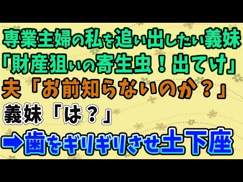 【スカッとする話】専業主婦の私を追い出したい義妹「財産狙いの寄生虫！出てけ！」夫「お前知らないのか？」義妹「は？」→土下座