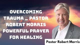 Overcoming Trauma _ Pastor Robert Morris Powerful Prayer for Healing _ Pastor Robert Morris 2024
