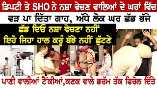 ਡਿਪਟੀ ਤੇ SHO ਨੇ ਨਸ਼ਾ ਵੇਚਣ ਵਾਲਿਆਂ ਦੇ ਘਰਾਂ ਵਿੱਚ ਵੜ ਪਾ ਦਿੱਤਾ ਗਾਹ,ਅੱਧੇ ਲੋਕ ਘਰ ਛੱਡ ਭੱਜੇ